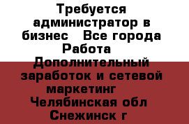 Требуется администратор в бизнес - Все города Работа » Дополнительный заработок и сетевой маркетинг   . Челябинская обл.,Снежинск г.